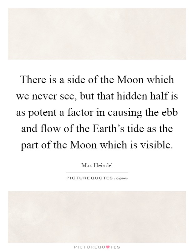 There is a side of the Moon which we never see, but that hidden half is as potent a factor in causing the ebb and flow of the Earth's tide as the part of the Moon which is visible. Picture Quote #1