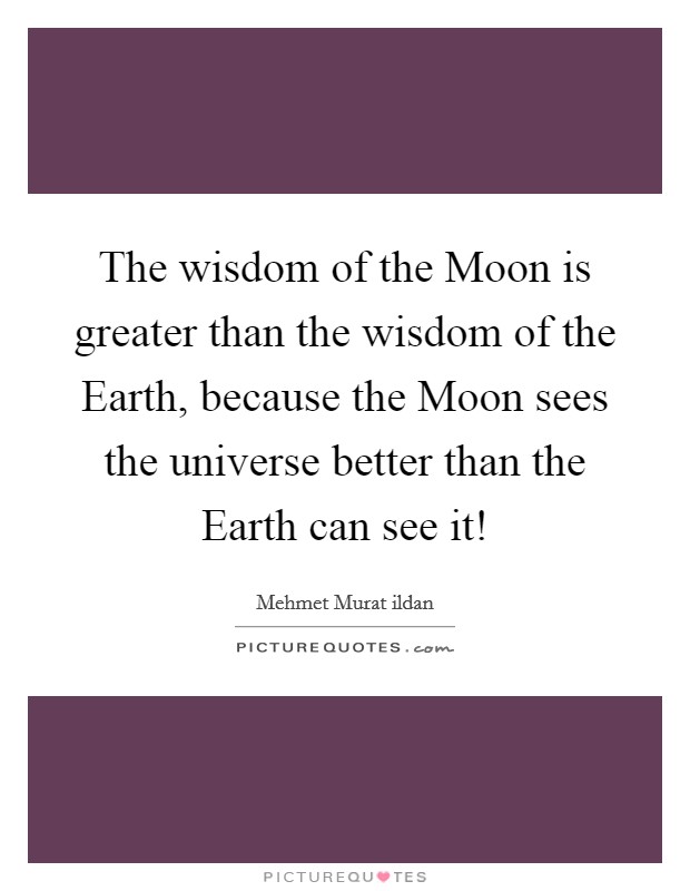 The wisdom of the Moon is greater than the wisdom of the Earth, because the Moon sees the universe better than the Earth can see it! Picture Quote #1