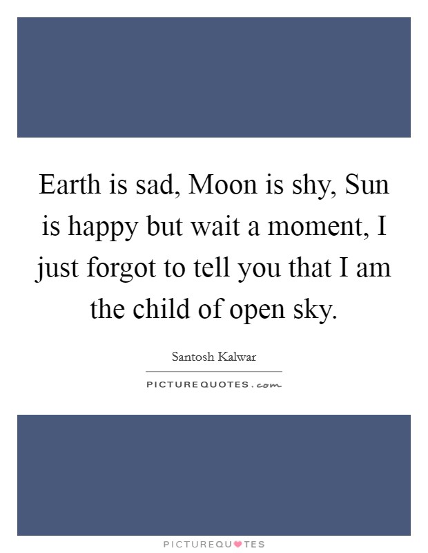Earth is sad, Moon is shy, Sun is happy but wait a moment, I just forgot to tell you that I am the child of open sky. Picture Quote #1