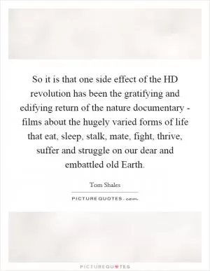 So it is that one side effect of the HD revolution has been the gratifying and edifying return of the nature documentary - films about the hugely varied forms of life that eat, sleep, stalk, mate, fight, thrive, suffer and struggle on our dear and embattled old Earth Picture Quote #1