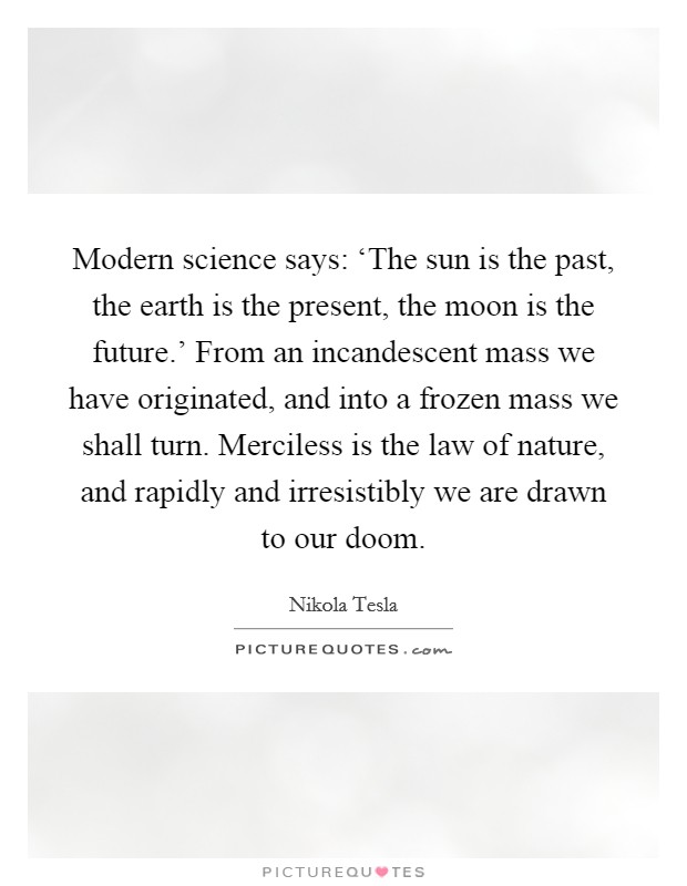Modern science says: ‘The sun is the past, the earth is the present, the moon is the future.' From an incandescent mass we have originated, and into a frozen mass we shall turn. Merciless is the law of nature, and rapidly and irresistibly we are drawn to our doom. Picture Quote #1