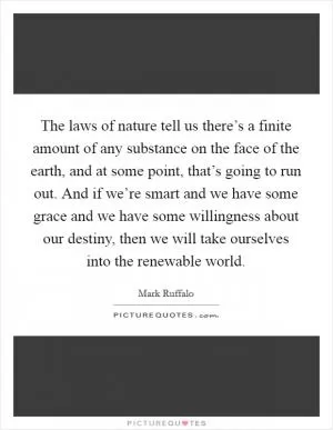 The laws of nature tell us there’s a finite amount of any substance on the face of the earth, and at some point, that’s going to run out. And if we’re smart and we have some grace and we have some willingness about our destiny, then we will take ourselves into the renewable world Picture Quote #1