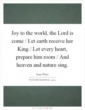 Joy to the world, the Lord is come / Let earth receive her King / Let every heart, prepare him room / And heaven and nature sing Picture Quote #1