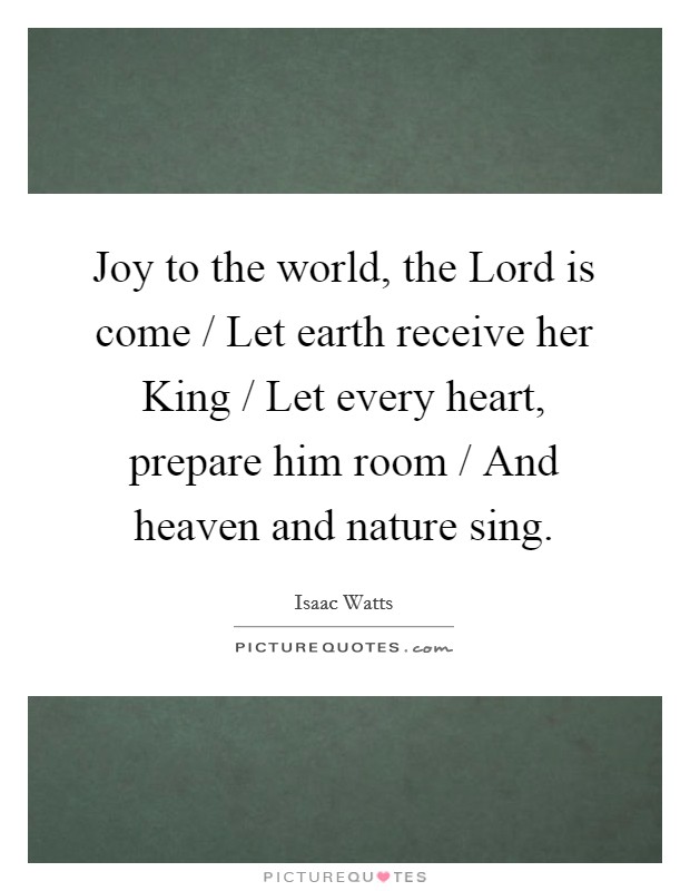 Joy to the world, the Lord is come / Let earth receive her King / Let every heart, prepare him room / And heaven and nature sing. Picture Quote #1