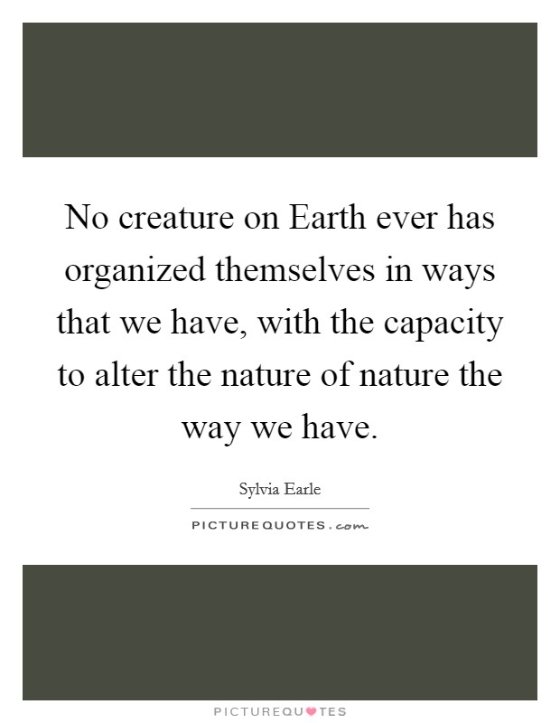 No creature on Earth ever has organized themselves in ways that we have, with the capacity to alter the nature of nature the way we have. Picture Quote #1