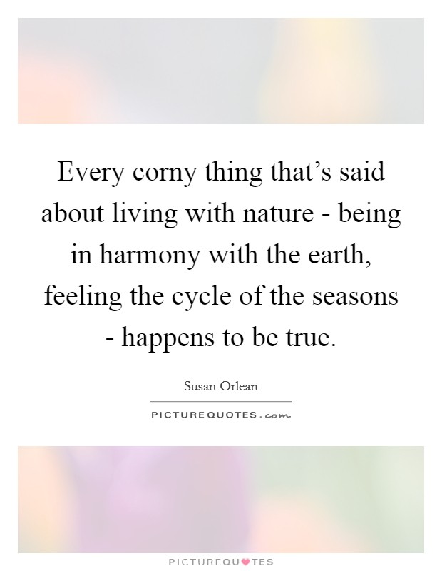 Every corny thing that's said about living with nature - being in harmony with the earth, feeling the cycle of the seasons - happens to be true. Picture Quote #1