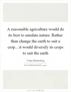 A reasonable agriculture would do its best to emulate nature. Rather than change the earth to suit a crop... it would diversify its crops to suit the earth Picture Quote #1