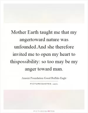 Mother Earth taught me that my angertoward nature was unfounded.And she therefore invited me to open my heart to thispossibility: so too may be my anger toward man Picture Quote #1