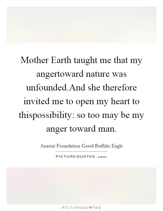 Mother Earth taught me that my angertoward nature was unfounded.And she therefore invited me to open my heart to thispossibility: so too may be my anger toward man. Picture Quote #1