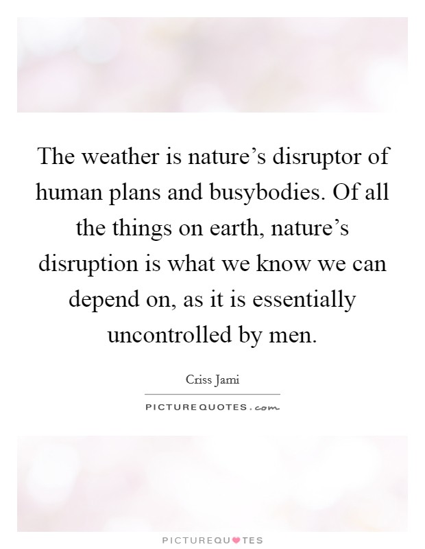 The weather is nature's disruptor of human plans and busybodies. Of all the things on earth, nature's disruption is what we know we can depend on, as it is essentially uncontrolled by men. Picture Quote #1