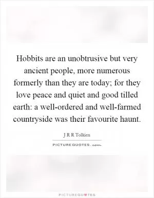 Hobbits are an unobtrusive but very ancient people, more numerous formerly than they are today; for they love peace and quiet and good tilled earth: a well-ordered and well-farmed countryside was their favourite haunt Picture Quote #1