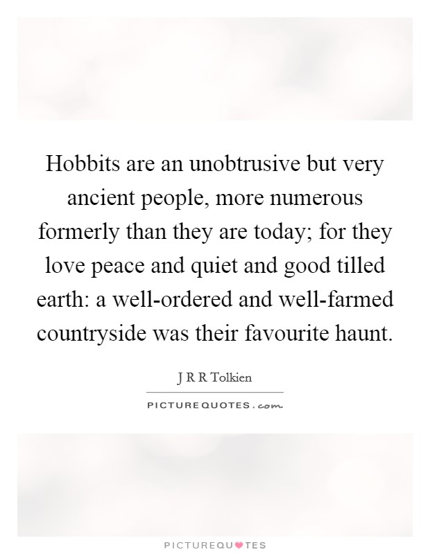 Hobbits are an unobtrusive but very ancient people, more numerous formerly than they are today; for they love peace and quiet and good tilled earth: a well-ordered and well-farmed countryside was their favourite haunt. Picture Quote #1