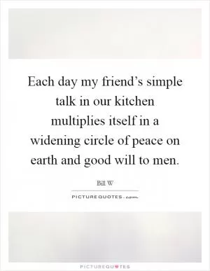 Each day my friend’s simple talk in our kitchen multiplies itself in a widening circle of peace on earth and good will to men Picture Quote #1