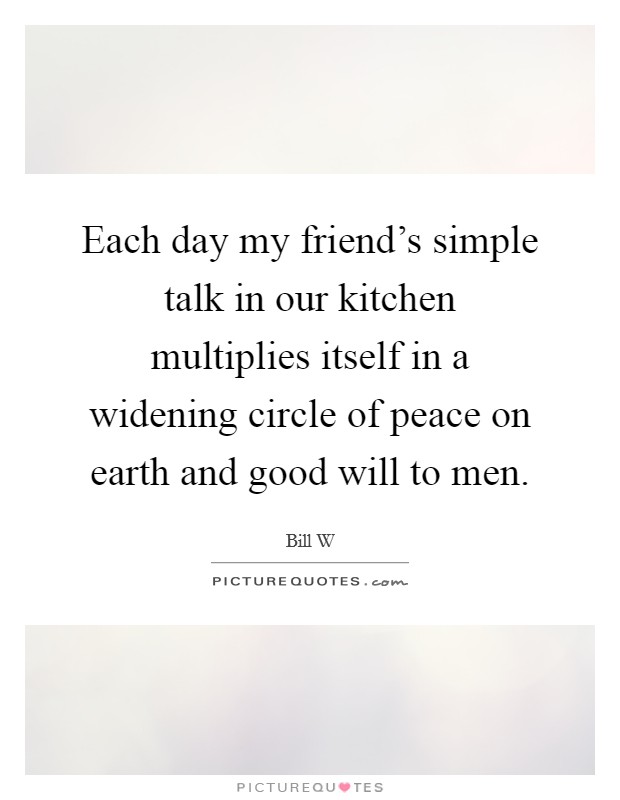 Each day my friend's simple talk in our kitchen multiplies itself in a widening circle of peace on earth and good will to men. Picture Quote #1