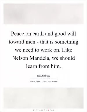 Peace on earth and good will toward men - that is something we need to work on. Like Nelson Mandela, we should learn from him Picture Quote #1