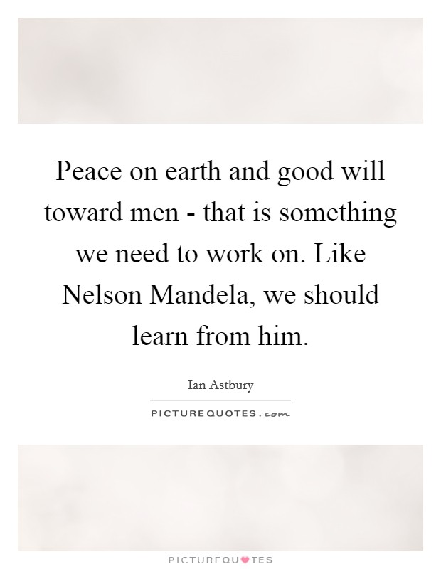 Peace on earth and good will toward men - that is something we need to work on. Like Nelson Mandela, we should learn from him. Picture Quote #1