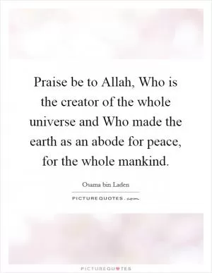 Praise be to Allah, Who is the creator of the whole universe and Who made the earth as an abode for peace, for the whole mankind Picture Quote #1