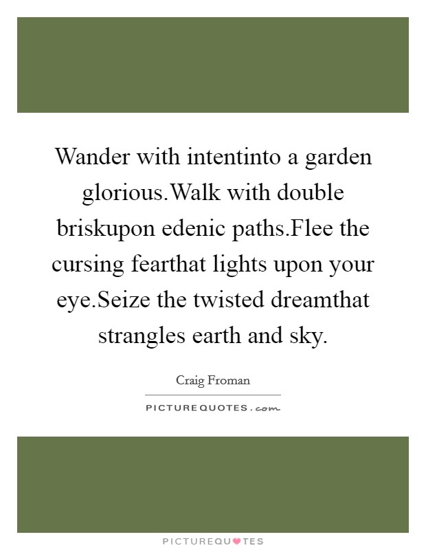 Wander with intentinto a garden glorious.Walk with double briskupon edenic paths.Flee the cursing fearthat lights upon your eye.Seize the twisted dreamthat strangles earth and sky. Picture Quote #1