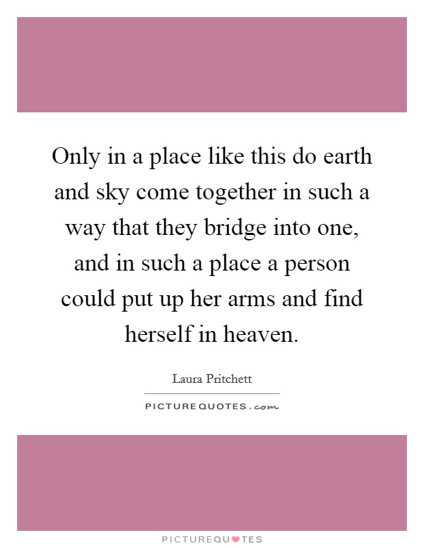 Only in a place like this do earth and sky come together in such a way that they bridge into one, and in such a place a person could put up her arms and find herself in heaven. Picture Quote #1