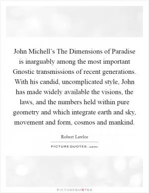 John Michell’s The Dimensions of Paradise is inarguably among the most important Gnostic transmissions of recent generations. With his candid, uncomplicated style, John has made widely available the visions, the laws, and the numbers held within pure geometry and which integrate earth and sky, movement and form, cosmos and mankind Picture Quote #1