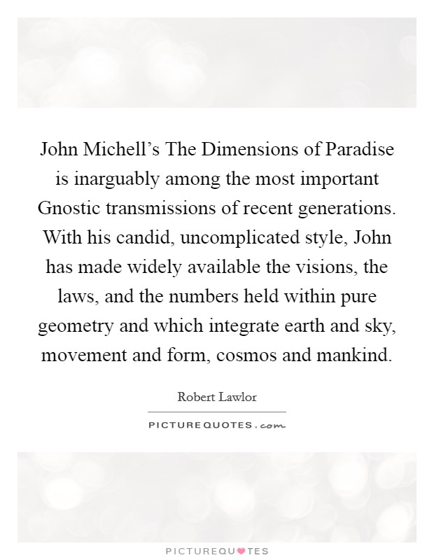 John Michell's The Dimensions of Paradise is inarguably among the most important Gnostic transmissions of recent generations. With his candid, uncomplicated style, John has made widely available the visions, the laws, and the numbers held within pure geometry and which integrate earth and sky, movement and form, cosmos and mankind. Picture Quote #1