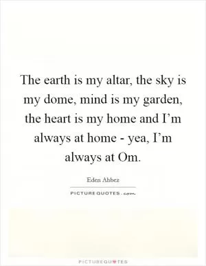 The earth is my altar, the sky is my dome, mind is my garden, the heart is my home and I’m always at home - yea, I’m always at Om Picture Quote #1