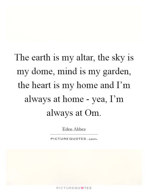 The earth is my altar, the sky is my dome, mind is my garden, the heart is my home and I'm always at home - yea, I'm always at Om. Picture Quote #1