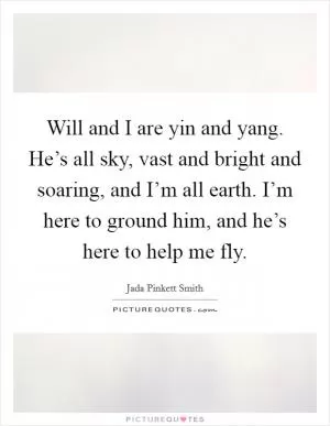 Will and I are yin and yang. He’s all sky, vast and bright and soaring, and I’m all earth. I’m here to ground him, and he’s here to help me fly Picture Quote #1