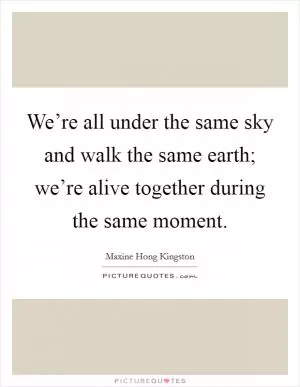 We’re all under the same sky and walk the same earth; we’re alive together during the same moment Picture Quote #1
