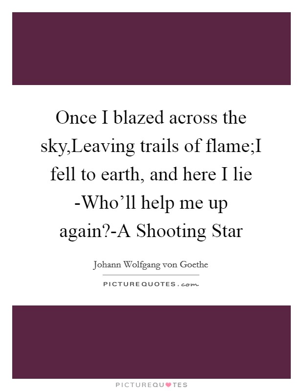 Once I blazed across the sky,Leaving trails of flame;I fell to earth, and here I lie -Who'll help me up again?-A Shooting Star Picture Quote #1