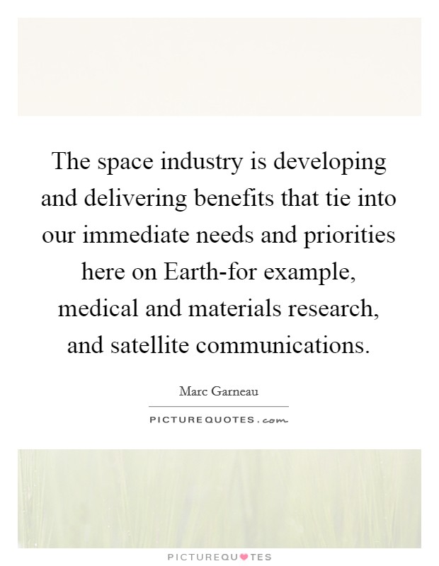 The space industry is developing and delivering benefits that tie into our immediate needs and priorities here on Earth-for example, medical and materials research, and satellite communications. Picture Quote #1