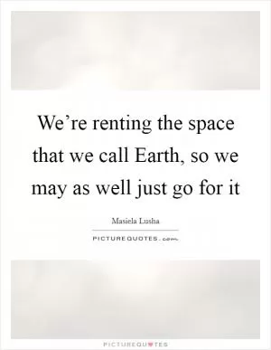 We’re renting the space that we call Earth, so we may as well just go for it Picture Quote #1