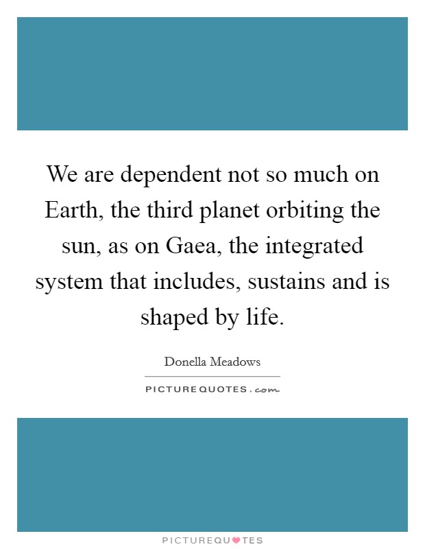 We are dependent not so much on Earth, the third planet orbiting the sun, as on Gaea, the integrated system that includes, sustains and is shaped by life. Picture Quote #1