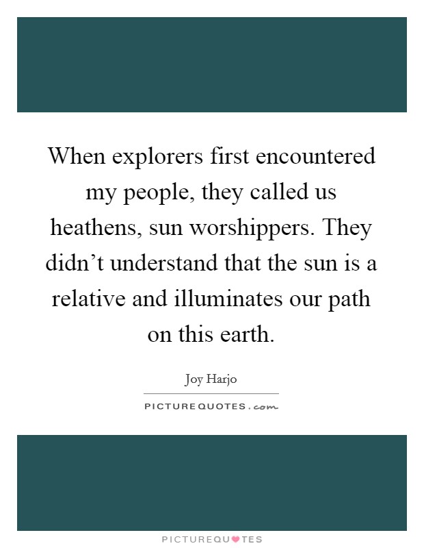 When explorers first encountered my people, they called us heathens, sun worshippers. They didn't understand that the sun is a relative and illuminates our path on this earth. Picture Quote #1