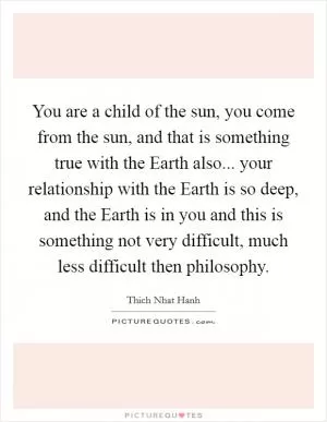 You are a child of the sun, you come from the sun, and that is something true with the Earth also... your relationship with the Earth is so deep, and the Earth is in you and this is something not very difficult, much less difficult then philosophy Picture Quote #1
