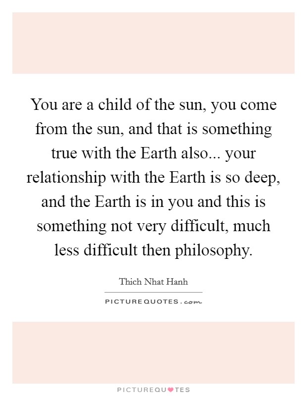 You are a child of the sun, you come from the sun, and that is something true with the Earth also... your relationship with the Earth is so deep, and the Earth is in you and this is something not very difficult, much less difficult then philosophy. Picture Quote #1