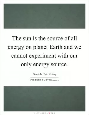 The sun is the source of all energy on planet Earth and we cannot experiment with our only energy source Picture Quote #1