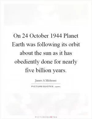 On 24 October 1944 Planet Earth was following its orbit about the sun as it has obediently done for nearly five billion years Picture Quote #1