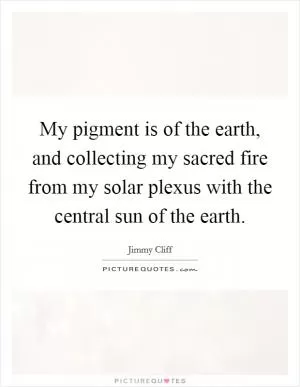 My pigment is of the earth, and collecting my sacred fire from my solar plexus with the central sun of the earth Picture Quote #1