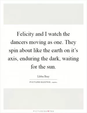 Felicity and I watch the dancers moving as one. They spin about like the earth on it’s axis, enduring the dark, waiting for the sun Picture Quote #1