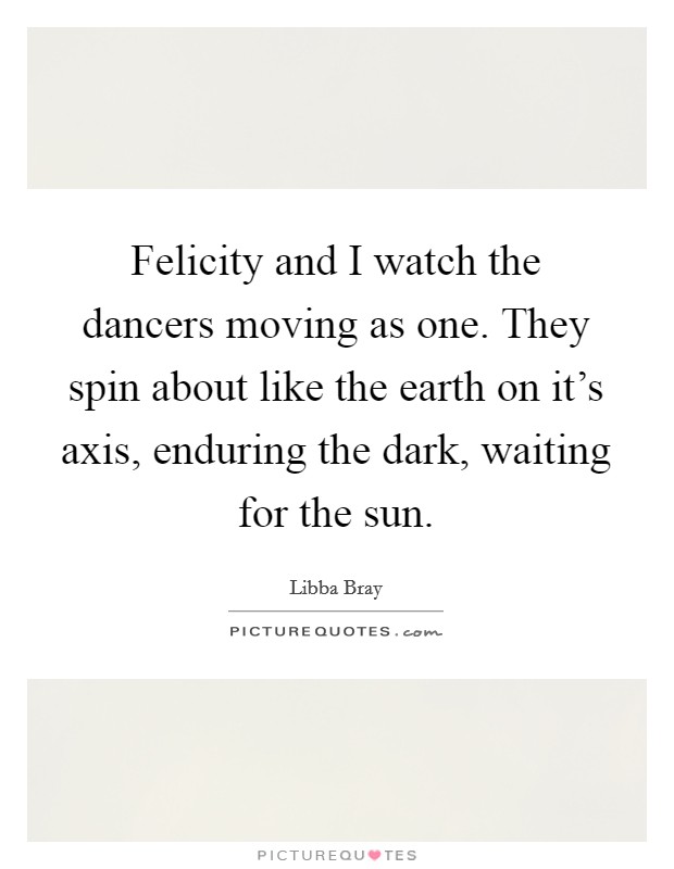Felicity and I watch the dancers moving as one. They spin about like the earth on it's axis, enduring the dark, waiting for the sun. Picture Quote #1