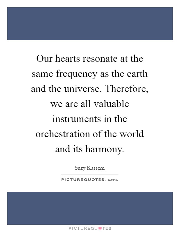 Our hearts resonate at the same frequency as the earth and the universe. Therefore, we are all valuable instruments in the orchestration of the world and its harmony. Picture Quote #1