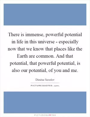There is immense, powerful potential in life in this universe - especially now that we know that places like the Earth are common. And that potential, that powerful potential, is also our potential, of you and me Picture Quote #1