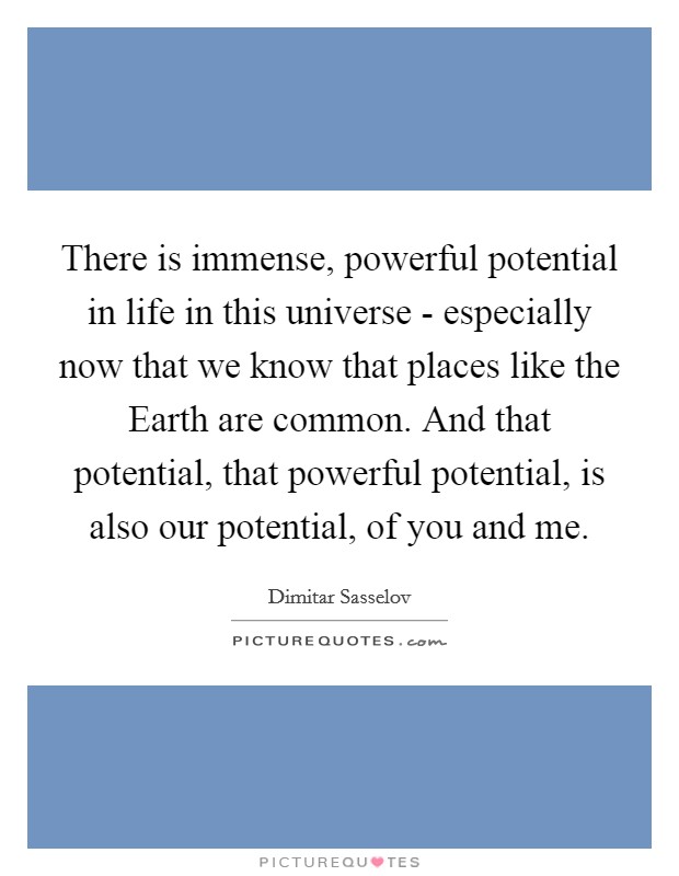 There is immense, powerful potential in life in this universe - especially now that we know that places like the Earth are common. And that potential, that powerful potential, is also our potential, of you and me. Picture Quote #1