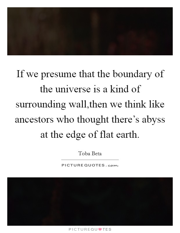 If we presume that the boundary of the universe is a kind of surrounding wall,then we think like ancestors who thought there's abyss at the edge of flat earth. Picture Quote #1