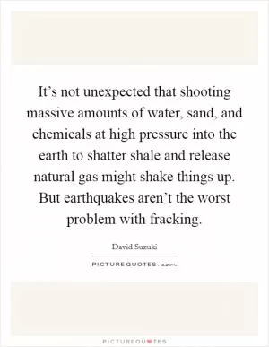 It’s not unexpected that shooting massive amounts of water, sand, and chemicals at high pressure into the earth to shatter shale and release natural gas might shake things up. But earthquakes aren’t the worst problem with fracking Picture Quote #1