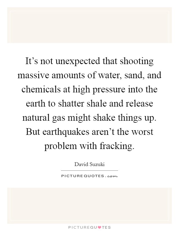It's not unexpected that shooting massive amounts of water, sand, and chemicals at high pressure into the earth to shatter shale and release natural gas might shake things up. But earthquakes aren't the worst problem with fracking. Picture Quote #1