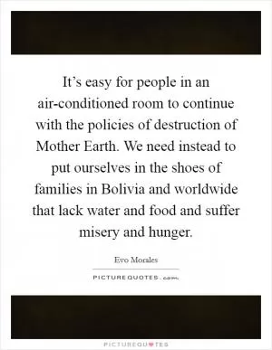 It’s easy for people in an air-conditioned room to continue with the policies of destruction of Mother Earth. We need instead to put ourselves in the shoes of families in Bolivia and worldwide that lack water and food and suffer misery and hunger Picture Quote #1