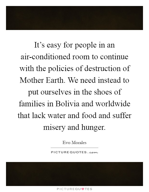 It's easy for people in an air-conditioned room to continue with the policies of destruction of Mother Earth. We need instead to put ourselves in the shoes of families in Bolivia and worldwide that lack water and food and suffer misery and hunger. Picture Quote #1