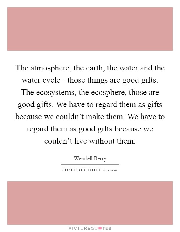 The atmosphere, the earth, the water and the water cycle - those things are good gifts. The ecosystems, the ecosphere, those are good gifts. We have to regard them as gifts because we couldn't make them. We have to regard them as good gifts because we couldn't live without them. Picture Quote #1